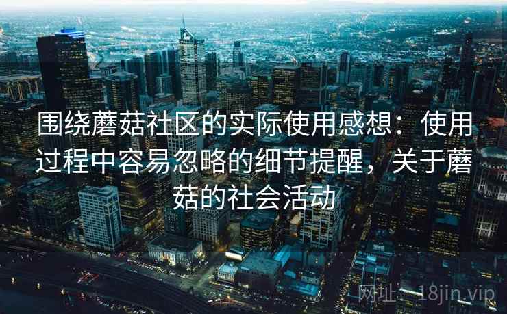 围绕蘑菇社区的实际使用感想：使用过程中容易忽略的细节提醒，关于蘑菇的社会活动  第1张