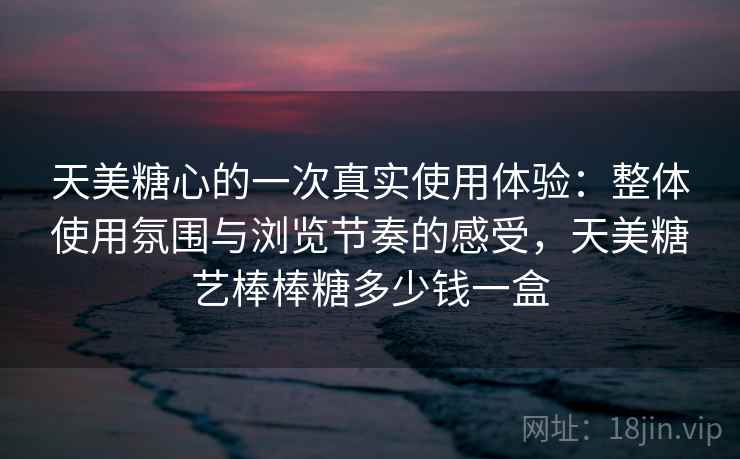 天美糖心的一次真实使用体验：整体使用氛围与浏览节奏的感受，天美糖艺棒棒糖多少钱一盒  第2张