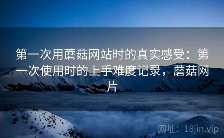第一次用蘑菇网站时的真实感受：第一次使用时的上手难度记录，蘑菇网片  第2张