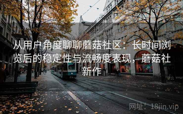 从用户角度聊聊蘑菇社区：长时间浏览后的稳定性与流畅度表现，蘑菇社新作  第1张