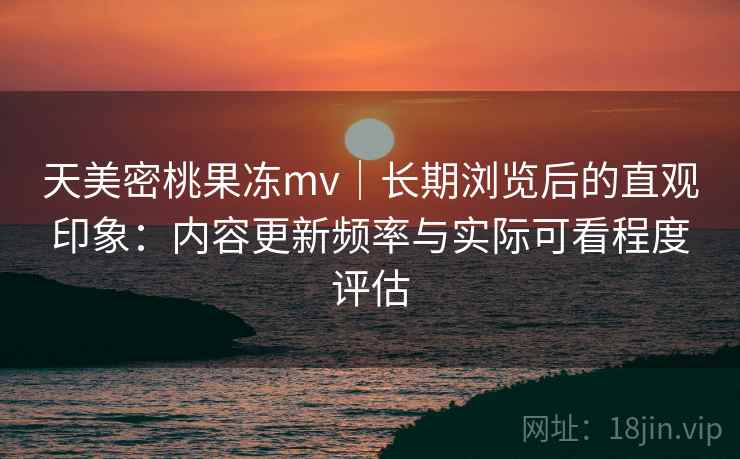 天美密桃果冻mv｜长期浏览后的直观印象：内容更新频率与实际可看程度评估  第2张